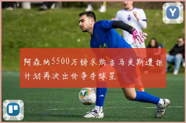 阿森纳5500万镑求购吉马良斯遭拒计划再次出价争夺球星