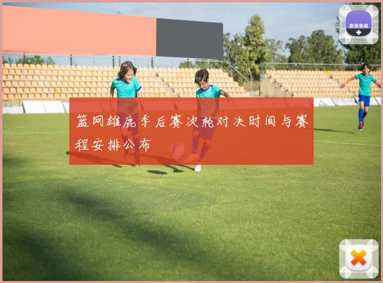 篮网雄鹿季后赛次轮对决时间与赛程安排公布