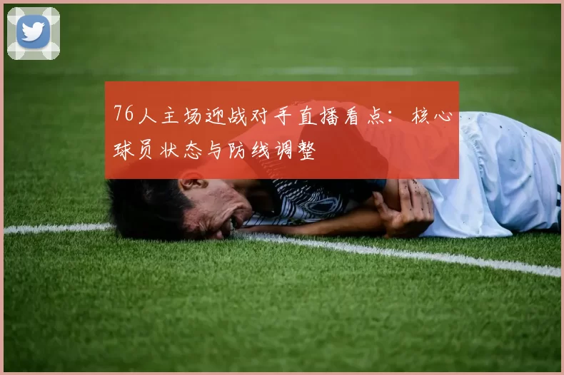 76人主场迎战对手直播看点：核心球员状态与防线调整