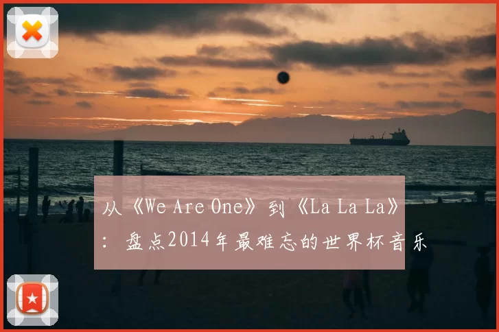 从《We Are One》到《La La La》:盘点2014年最难忘的世界杯音乐视频