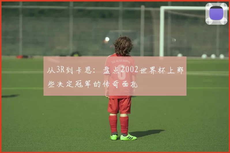 从3R到卡恩：盘点2002世界杯上那些决定冠军的传奇面孔