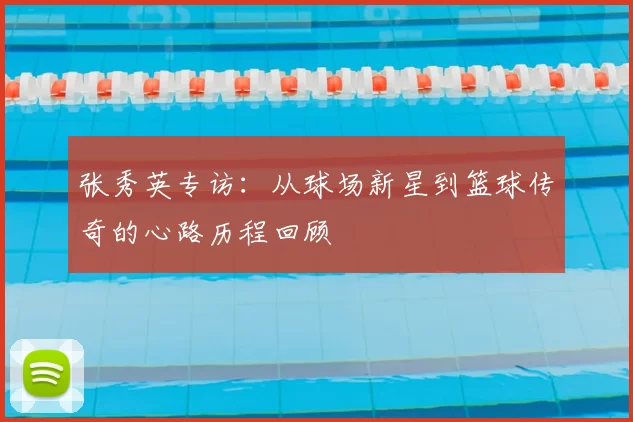张秀英专访：从球场新星到篮球传奇的心路历程回顾