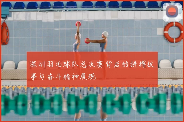 深圳羽毛球队总决赛背后的拼搏故事与奋斗精神展现
