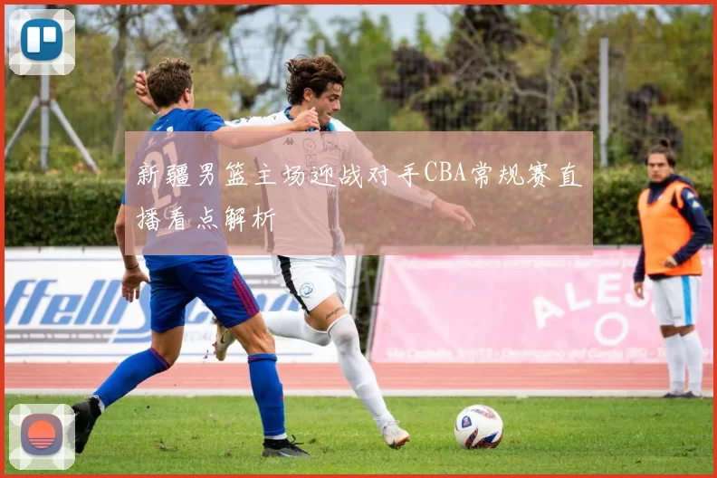 新疆男篮主场迎战对手CBA常规赛直播看点解析