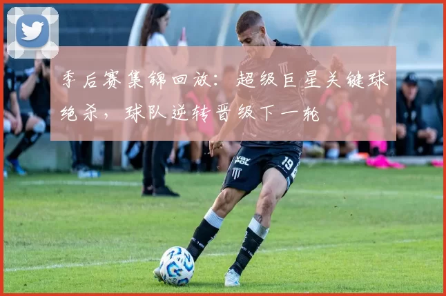 季后赛集锦回放：超级巨星关键球绝杀，球队逆转晋级下一轮