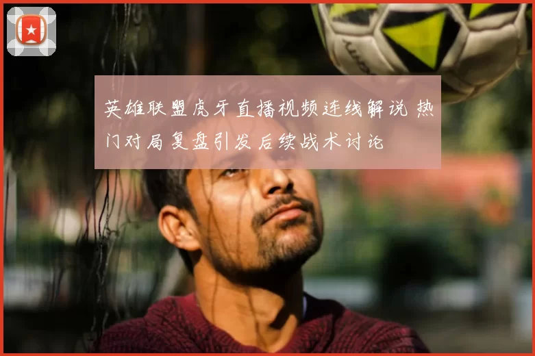 英雄联盟虎牙直播视频连线解说 热门对局复盘引发后续战术讨论
