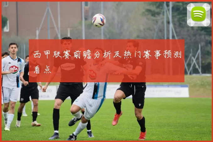 西甲联赛前瞻分析及热门赛事预测看点