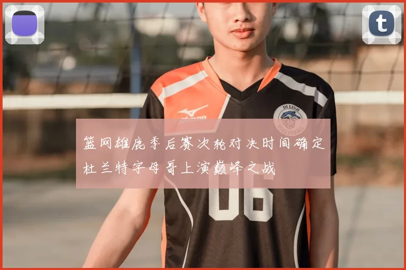 篮网雄鹿季后赛次轮对决时间确定杜兰特字母哥上演巅峰之战