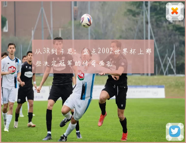 从3R到卡恩:盘点2002世界杯上那些决定冠军的传奇面孔