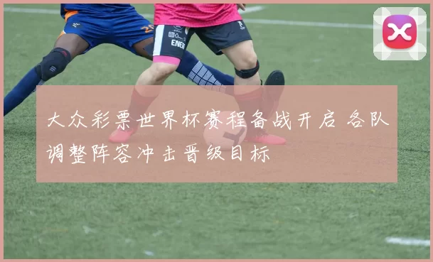 大众彩票世界杯赛程备战开启 各队调整阵容冲击晋级目标
