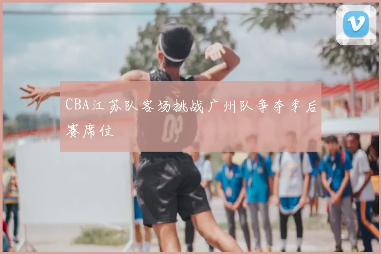 CBA江苏队客场挑战广州队争夺季后赛席位