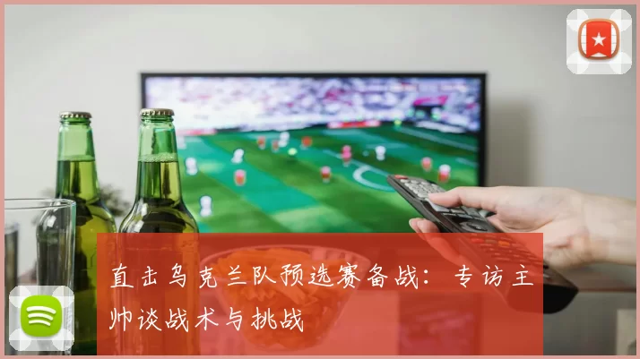 直击乌克兰队预选赛备战：专访主帅谈战术与挑战
