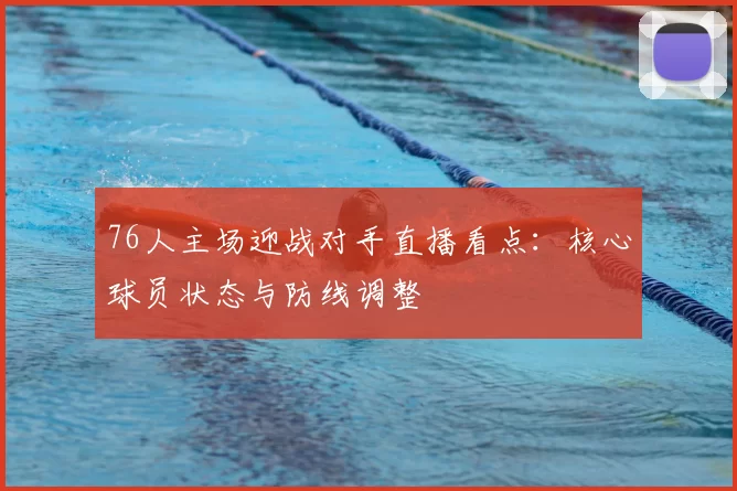 76人主场迎战对手直播看点：核心球员状态与防线调整
