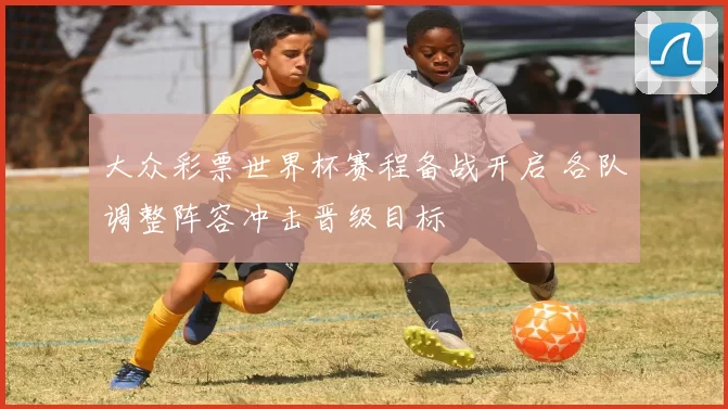 大众彩票世界杯赛程备战开启 各队调整阵容冲击晋级目标