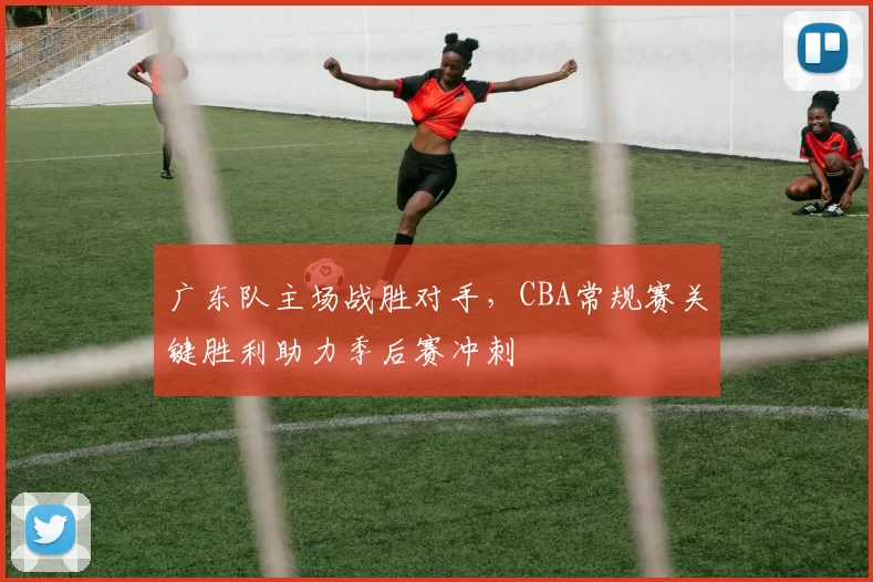 广东队主场战胜对手，CBA常规赛关键胜利助力季后赛冲刺