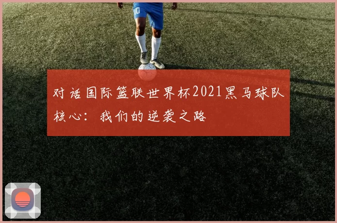 对话国际篮联世界杯2021黑马球队核心：我们的逆袭之路