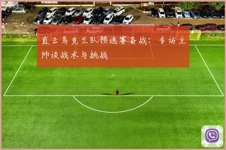 直击乌克兰队预选赛备战:专访主帅谈战术与挑战