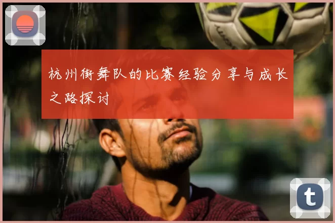 杭州街舞队的比赛经验分享与成长之路探讨