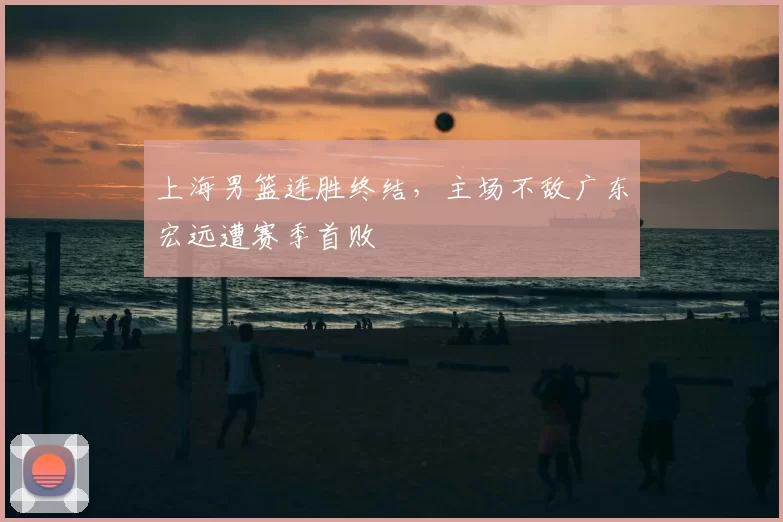 上海男篮连胜终结，主场不敌广东宏远遭赛季首败