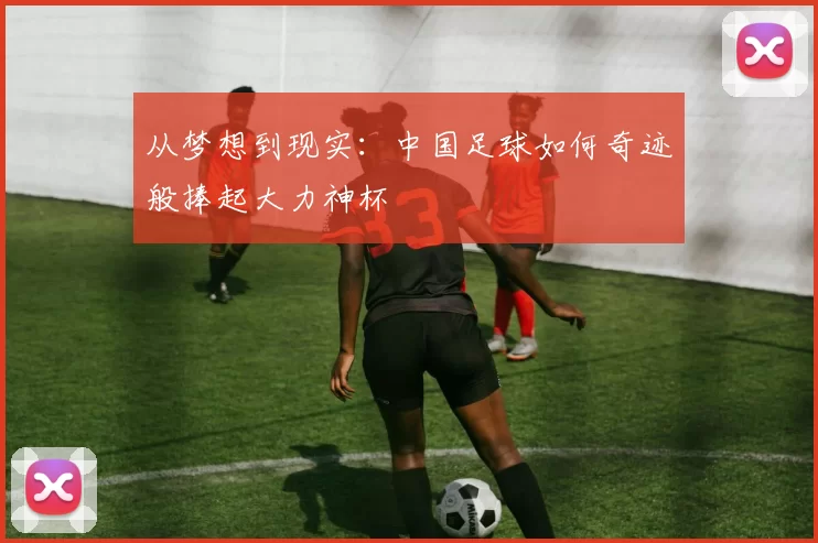 从梦想到现实:中国足球如何奇迹般捧起大力神杯