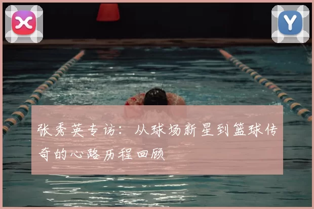 张秀英专访：从球场新星到篮球传奇的心路历程回顾