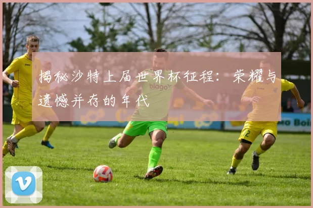 揭秘沙特上届世界杯征程:荣耀与遗憾并存的年代