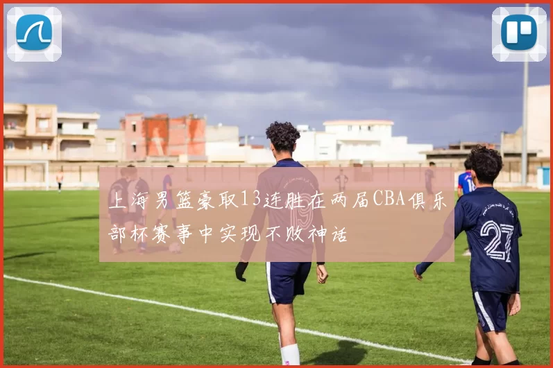 上海男篮豪取13连胜在两届CBA俱乐部杯赛事中实现不败神话