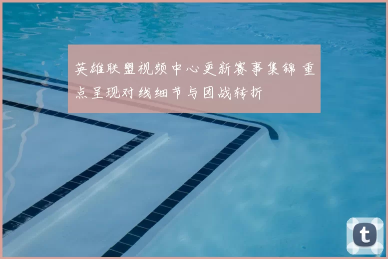 英雄联盟视频中心更新赛事集锦 重点呈现对线细节与团战转折