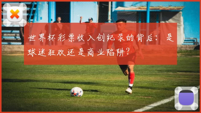 世界杯彩票收入创纪录的背后:是球迷狂欢还是商业陷阱?