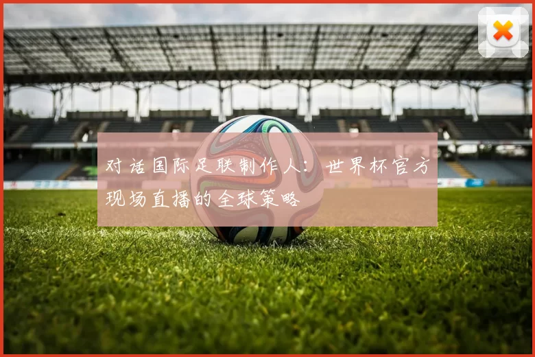 对话国际足联制作人:世界杯官方现场直播的全球策略