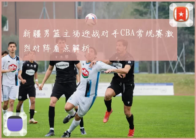 新疆男篮主场迎战对手CBA常规赛激烈对阵看点解析