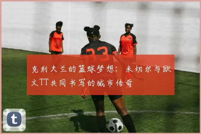 克利夫兰的篮球梦想：米切尔与欧文TT共同书写的城市传奇