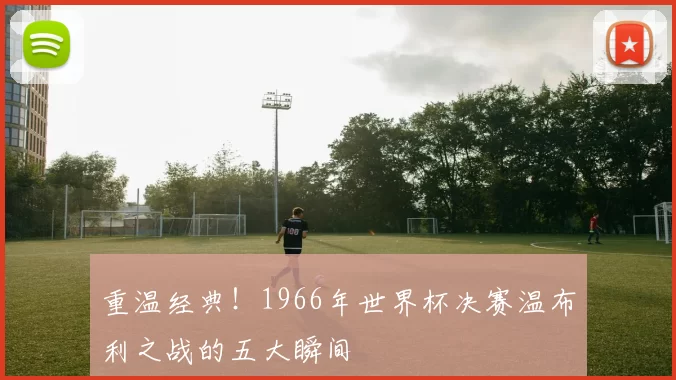 重温经典!1966年世界杯决赛温布利之战的五大瞬间