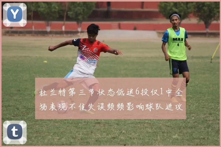 杜兰特第三节状态低迷6投仅1中全场表现不佳失误频频影响球队进攻