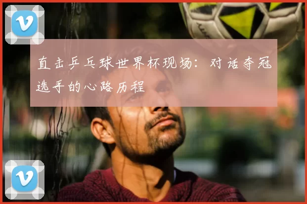 直击乒乓球世界杯现场:对话夺冠选手的心路历程