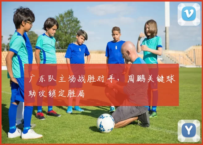 广东队主场战胜对手，周鹏关键球助攻锁定胜局