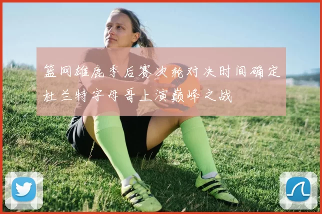 篮网雄鹿季后赛次轮对决时间确定杜兰特字母哥上演巅峰之战