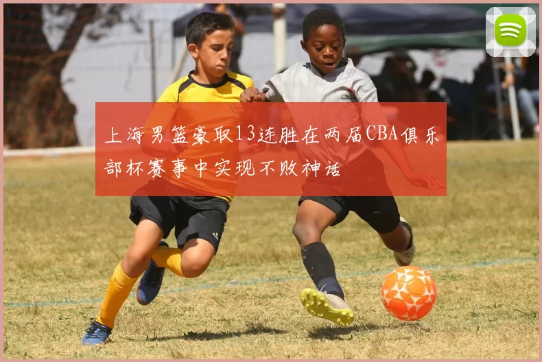 上海男篮豪取13连胜在两届CBA俱乐部杯赛事中实现不败神话