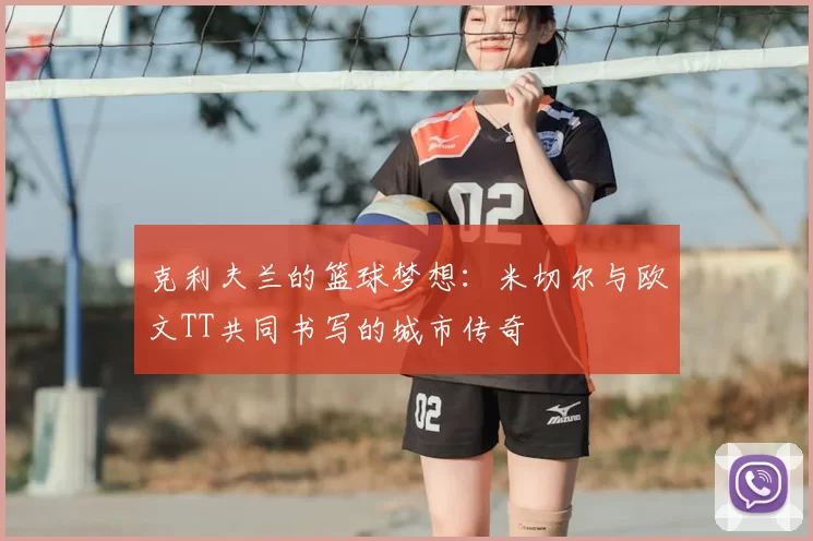 克利夫兰的篮球梦想：米切尔与欧文TT共同书写的城市传奇
