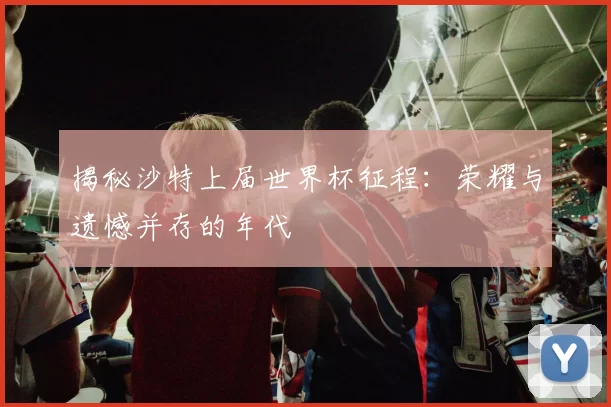 揭秘沙特上届世界杯征程：荣耀与遗憾并存的年代
