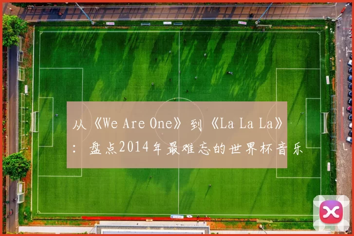 从《We Are One》到《La La La》：盘点2014年最难忘的世界杯音乐视频