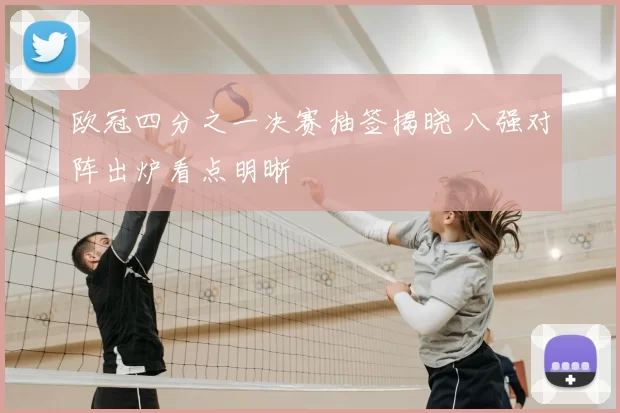 欧冠四分之一决赛抽签揭晓 八强对阵出炉看点明晰