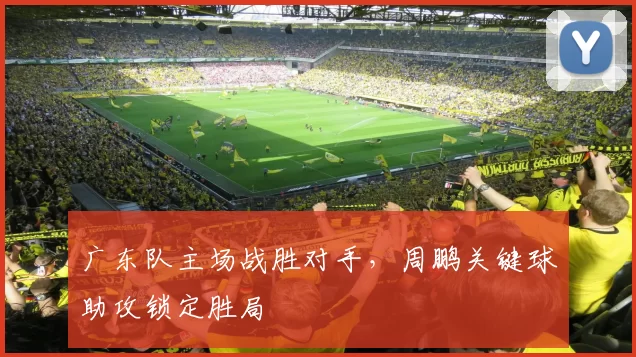 广东队主场战胜对手,周鹏关键球助攻锁定胜局