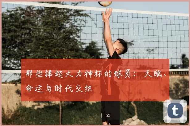 那些捧起大力神杯的球员:天赋、命运与时代交织
